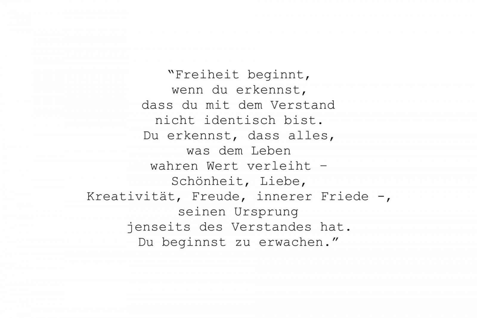 “Freiheit beginnt, wenn du erkennst, dass du mit dem Verstand nicht identisch bist. Du erkennst, dass alles, was dem Leben wahren Wert verleiht – Schönheit, Liebe, Kreativität, Freude, innerer Friede -, seinen Ursprung jenseits des Verstandes hat. Du beginnst zu erwachen.”